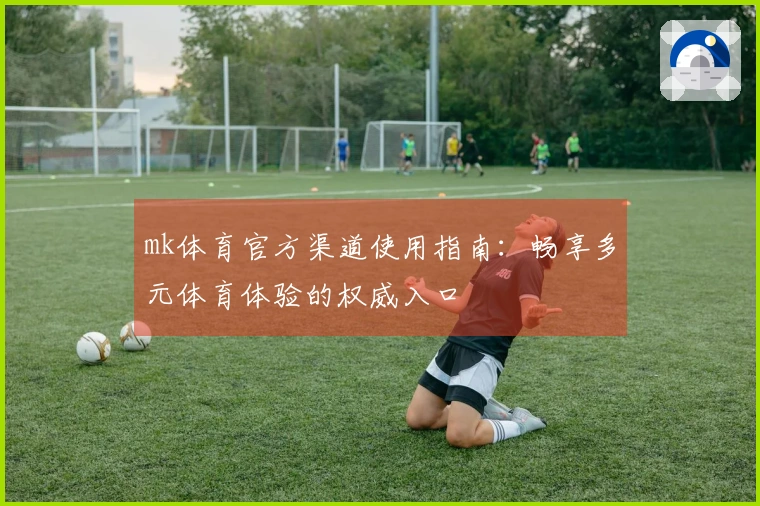 mk体育官方渠道使用指南：畅享多元体育体验的权威入口